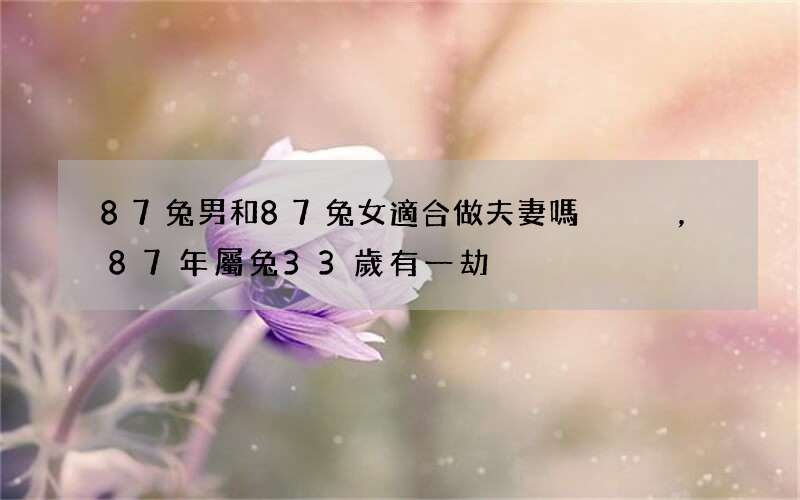 87兔男和87兔女適合做夫妻嗎，87年屬兔33歲有一劫
